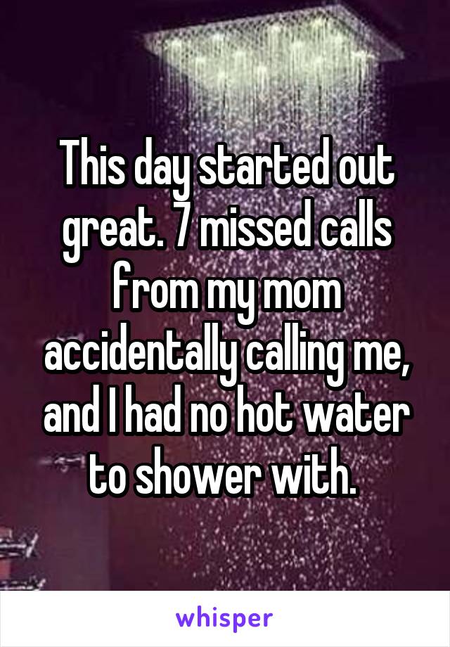 This day started out great. 7 missed calls from my mom accidentally calling me, and I had no hot water to shower with. 