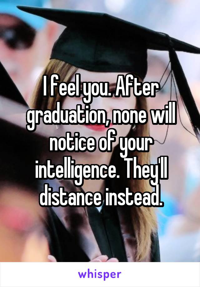 I feel you. After graduation, none will notice of your intelligence. They'll distance instead.