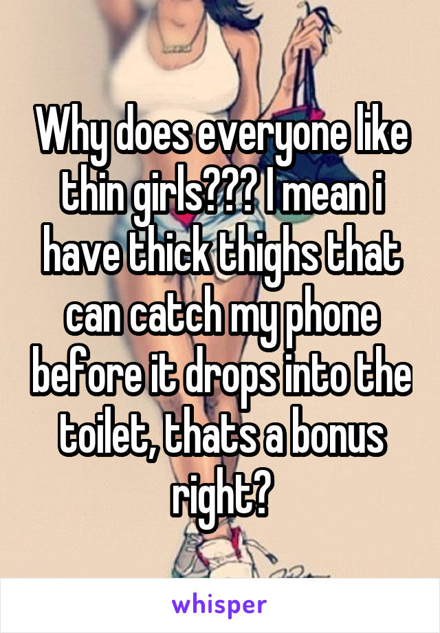 Why does everyone like thin girls??? I mean i have thick thighs that can catch my phone before it drops into the toilet, thats a bonus right?