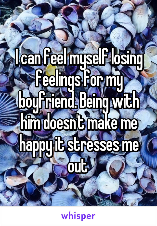 I can feel myself losing feelings for my boyfriend. Being with him doesn't make me happy it stresses me out 