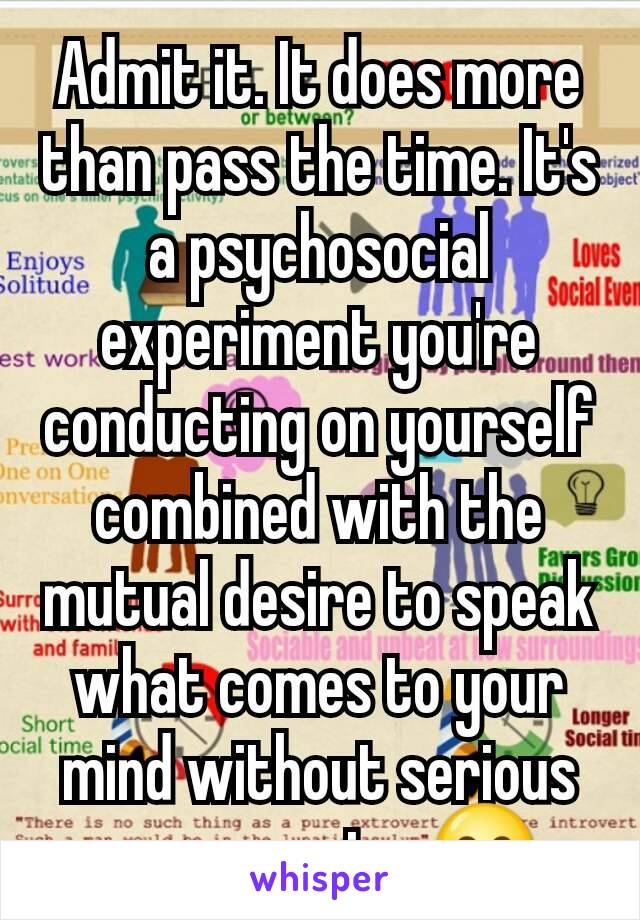 Admit it. It does more than pass the time. It's a psychosocial experiment you're conducting on yourself combined with the mutual desire to speak what comes to your mind without serious repercussion.😊