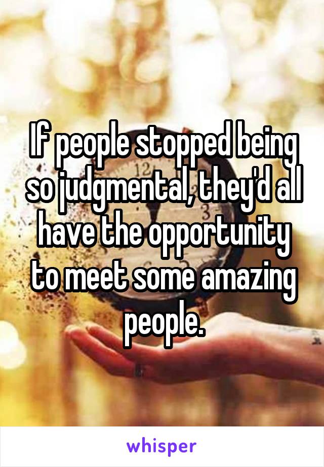 If people stopped being so judgmental, they'd all have the opportunity to meet some amazing people.