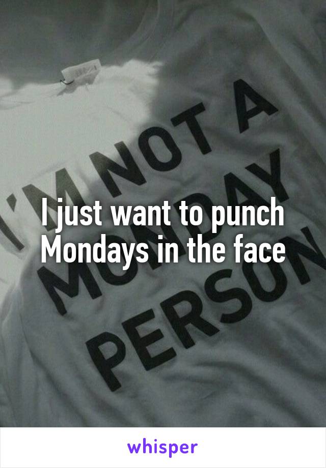 I just want to punch Mondays in the face