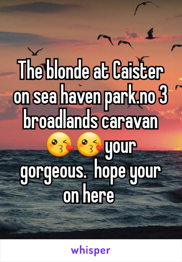 The blonde at Caister on sea haven park.no 3 broadlands caravan 😘😘your gorgeous.  hope your on here 