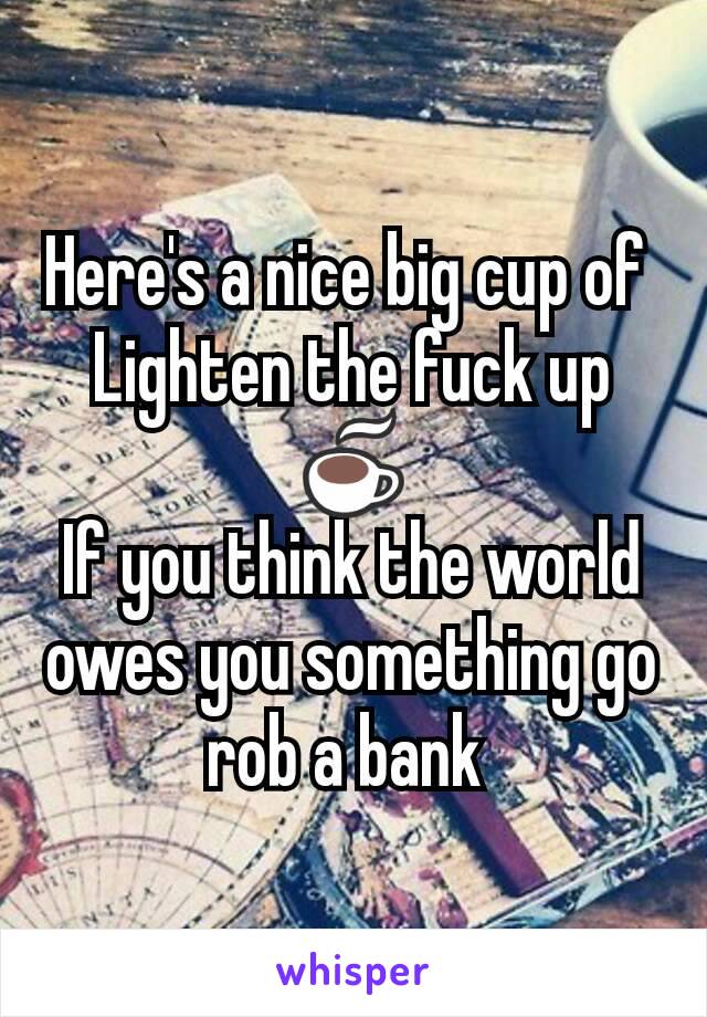 Here's a nice big cup of 
Lighten the fuck up ☕
If you think the world owes you something go rob a bank 