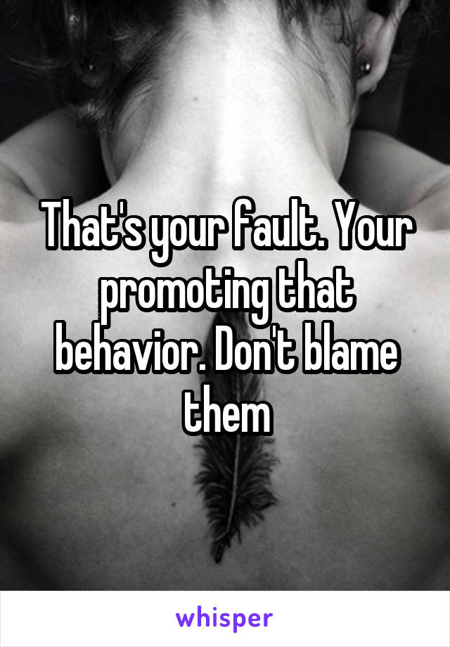 That's your fault. Your promoting that behavior. Don't blame them