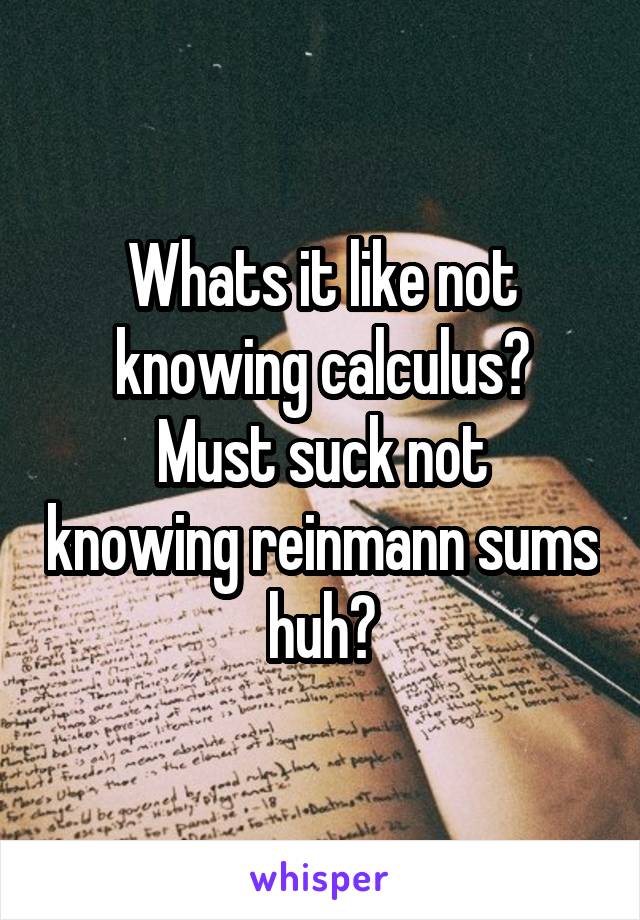 Whats it like not knowing calculus?
Must suck not knowing reinmann sums huh?