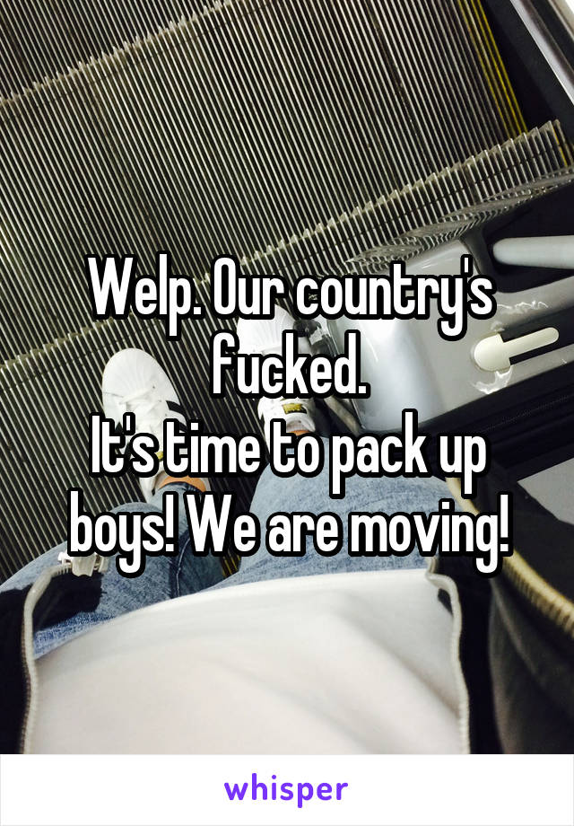 Welp. Our country's fucked.
It's time to pack up boys! We are moving!