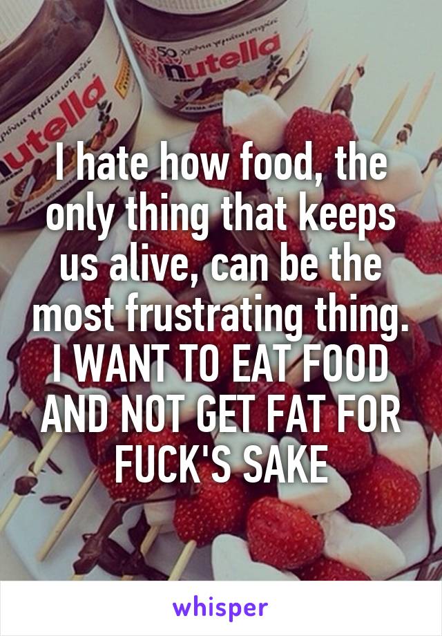 I hate how food, the only thing that keeps us alive, can be the most frustrating thing. I WANT TO EAT FOOD AND NOT GET FAT FOR FUCK'S SAKE