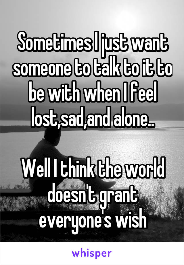 Sometimes I just want someone to talk to it to be with when I feel lost,sad,and alone..

Well I think the world doesn't grant everyone's wish