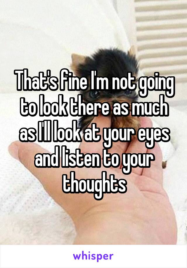 That's fine I'm not going to look there as much as I'll look at your eyes and listen to your thoughts