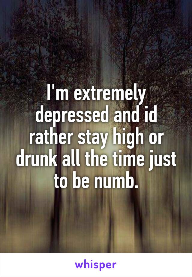 I'm extremely depressed and id rather stay high or drunk all the time just to be numb.