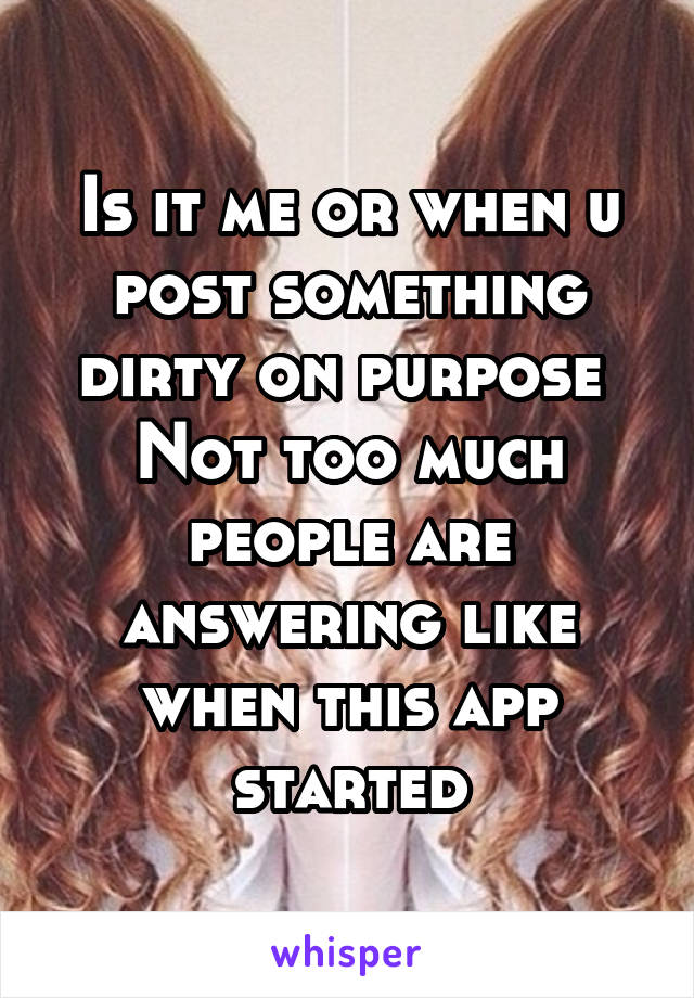 Is it me or when u post something dirty on purpose 
Not too much people are answering like when this app started