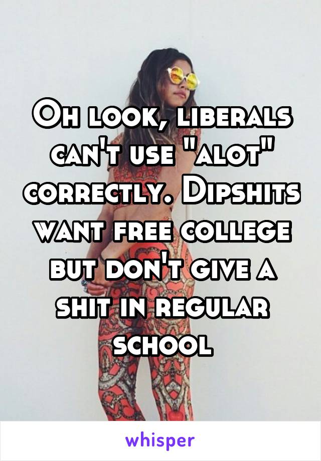 Oh look, liberals can't use "alot" correctly. Dipshits want free college but don't give a shit in regular school