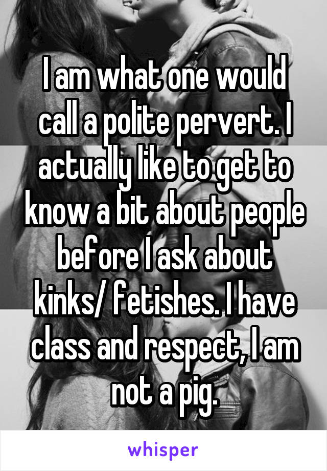 I am what one would call a polite pervert. I actually like to get to know a bit about people before I ask about kinks/ fetishes. I have class and respect, I am not a pig.