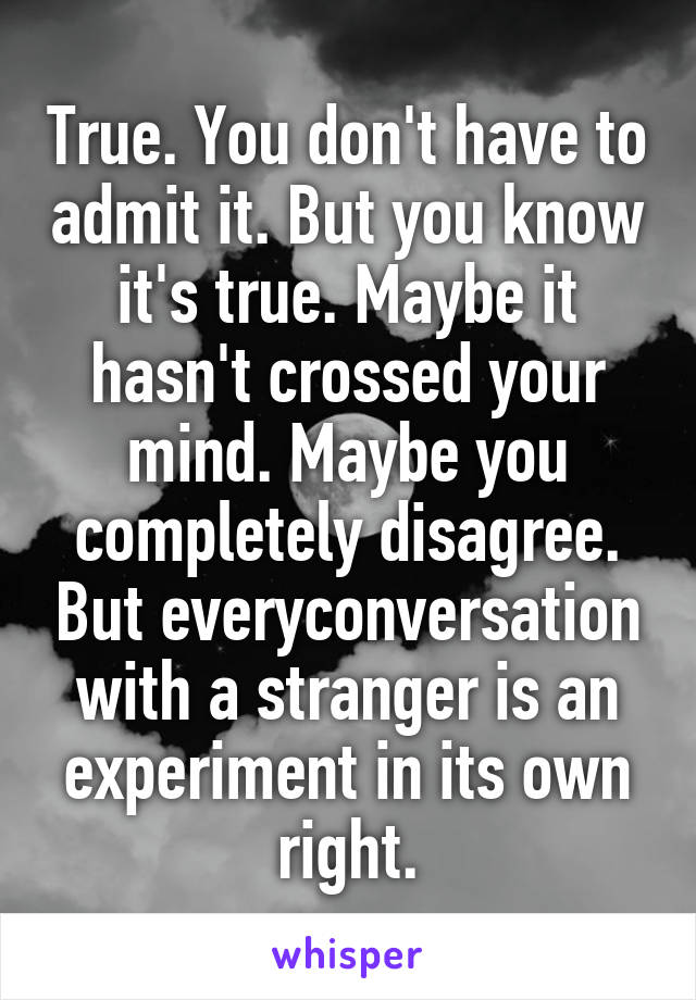 True. You don't have to admit it. But you know it's true. Maybe it hasn't crossed your mind. Maybe you completely disagree. But everyconversation with a stranger is an experiment in its own right.