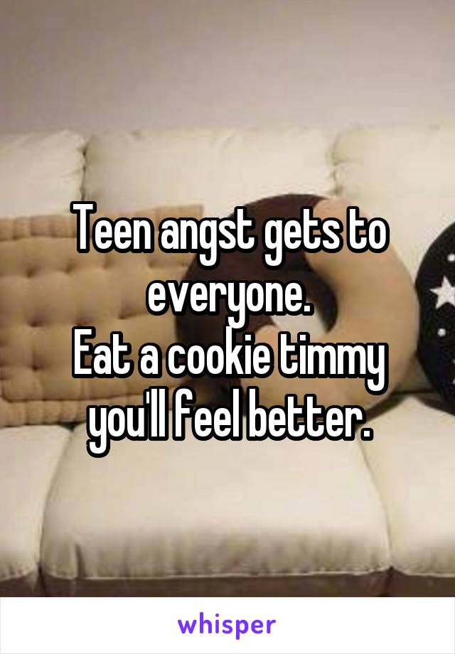 Teen angst gets to everyone.
Eat a cookie timmy you'll feel better.