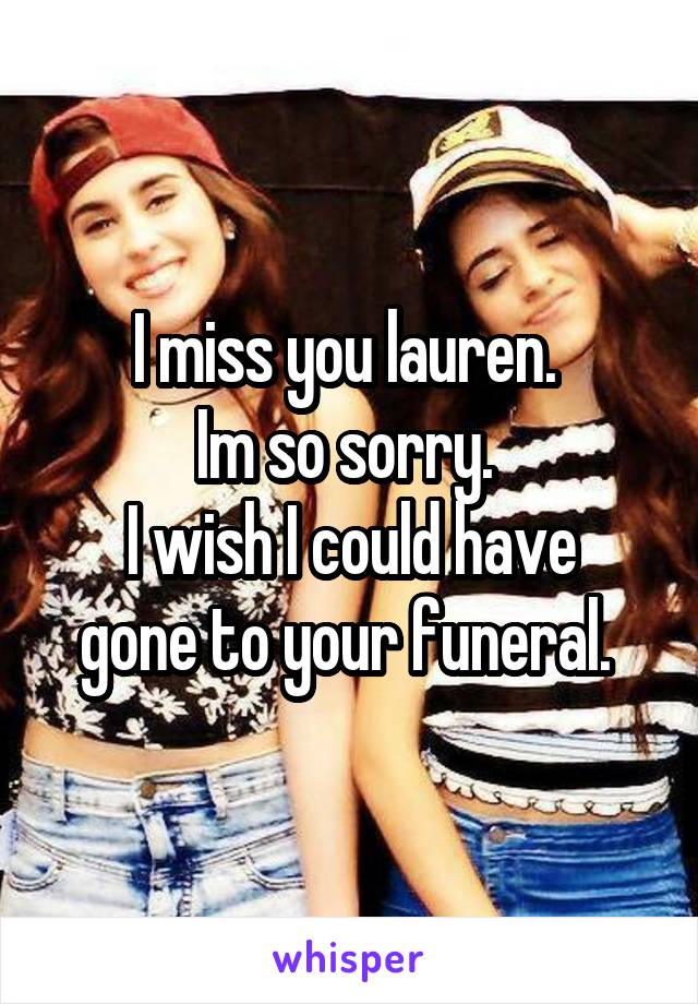 I miss you lauren. 
Im so sorry. 
I wish I could have gone to your funeral. 