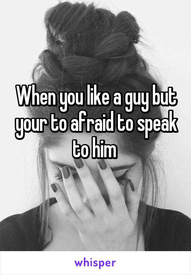 When you like a guy but your to afraid to speak to him 
