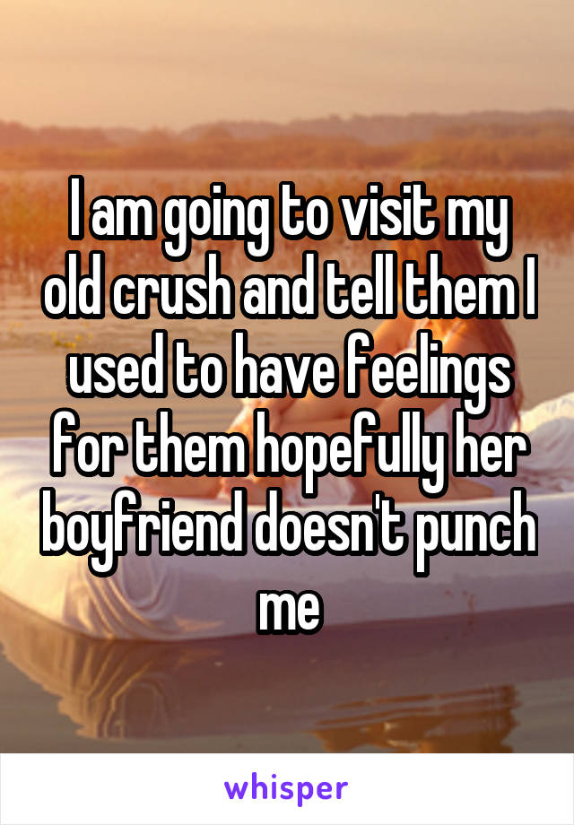 I am going to visit my old crush and tell them I used to have feelings for them hopefully her boyfriend doesn't punch me