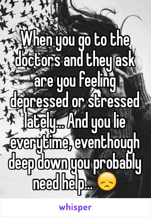 When you go to the doctors and they ask are you feeling depressed or stressed lately... And you lie everytime, eventhough deep down you probably need help... 😞