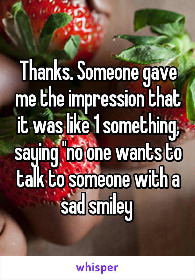 Thanks. Someone gave me the impression that it was like 1 something, saying "no one wants to talk to someone with a sad smiley 