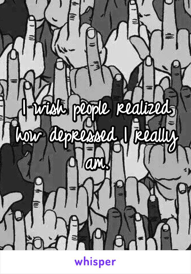 I wish people realized how depressed I really am.