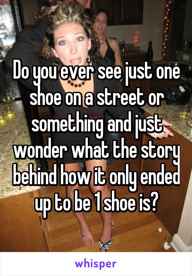 Do you ever see just one shoe on a street or something and just wonder what the story behind how it only ended up to be 1 shoe is?