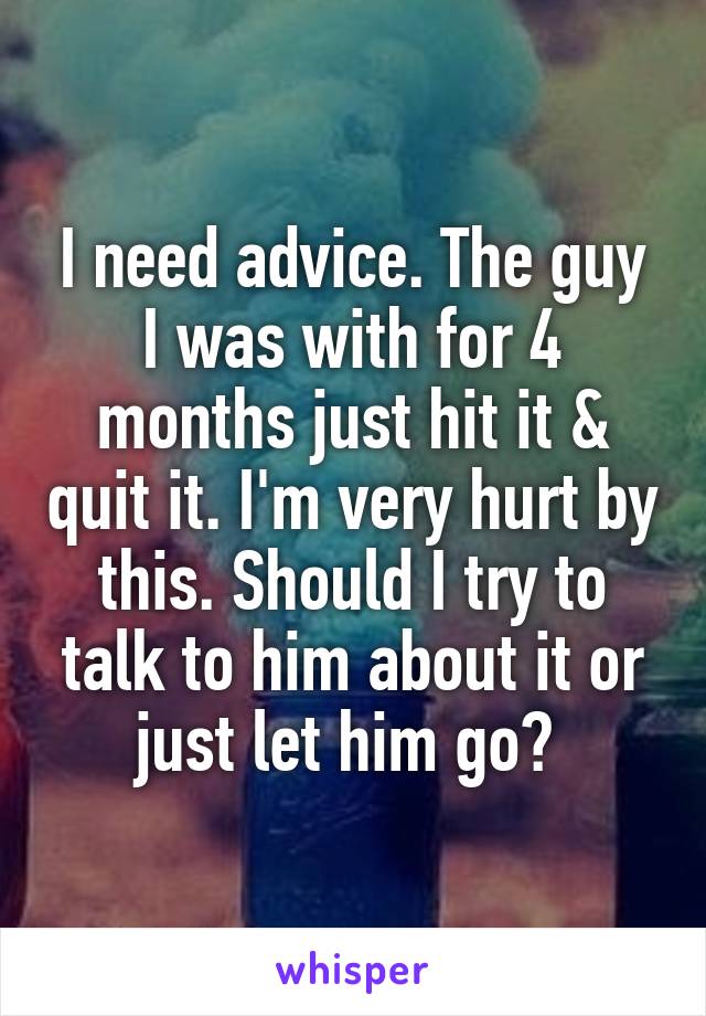 I need advice. The guy I was with for 4 months just hit it & quit it. I'm very hurt by this. Should I try to talk to him about it or just let him go? 