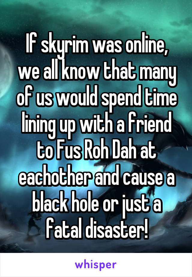 If skyrim was online, we all know that many of us would spend time lining up with a friend to Fus Roh Dah at eachother and cause a black hole or just a fatal disaster!