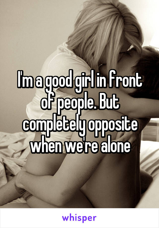 I'm a good girl in front of people. But completely opposite when we're alone