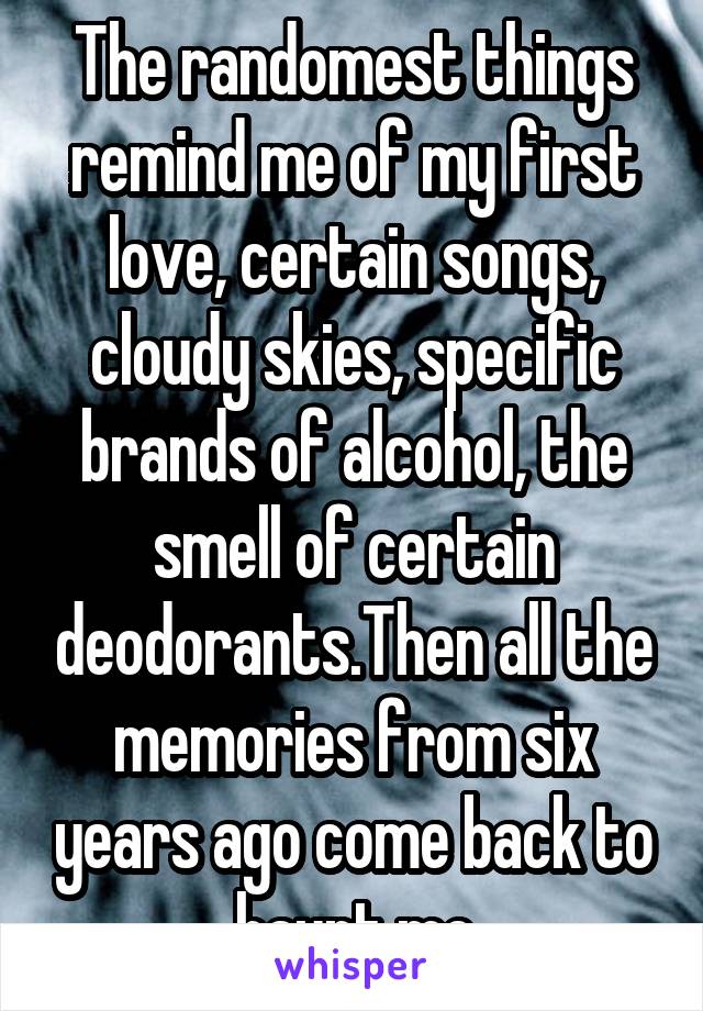 The randomest things remind me of my first love, certain songs, cloudy skies, specific brands of alcohol, the smell of certain deodorants.Then all the memories from six years ago come back to haunt me