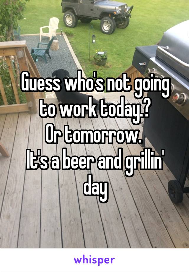 Guess who's not going to work today.?
Or tomorrow. 
It's a beer and grillin' day