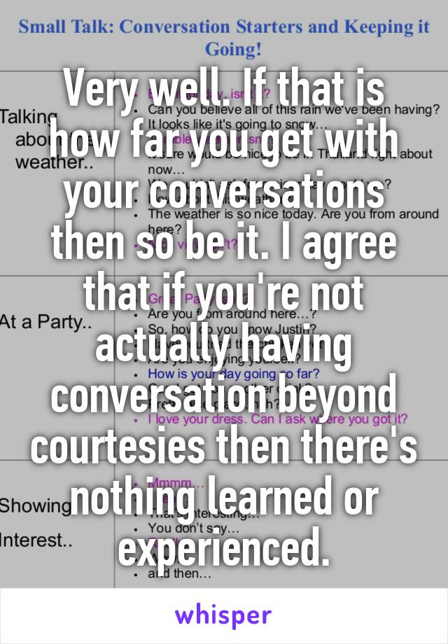 Very well. If that is how far you get with your conversations then so be it. I agree that if you're not actually having conversation beyond courtesies then there's nothing learned or experienced.