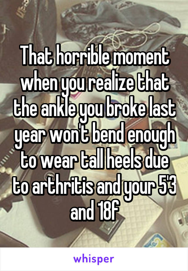 That horrible moment when you realize that the ankle you broke last year won't bend enough to wear tall heels due to arthritis and your 5'3 and 18f