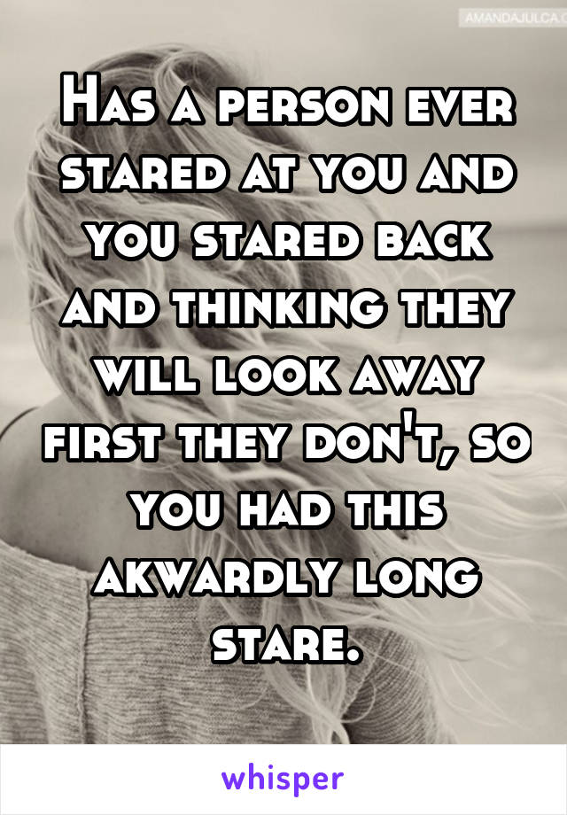 Has a person ever stared at you and you stared back and thinking they will look away first they don't, so you had this akwardly long stare.
