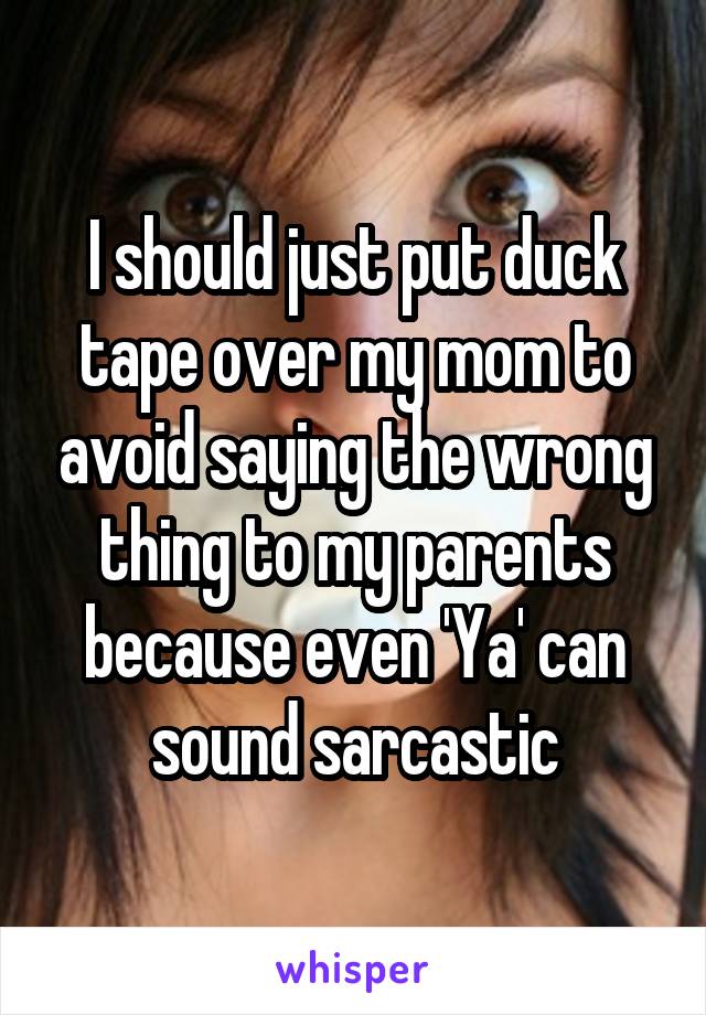 I should just put duck tape over my mom to avoid saying the wrong thing to my parents because even 'Ya' can sound sarcastic