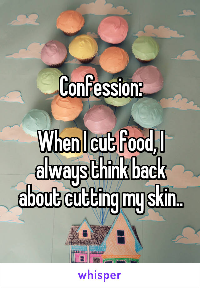 Confession:

When I cut food, I always think back about cutting my skin..