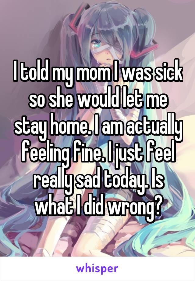 I told my mom I was sick so she would let me stay home. I am actually feeling fine. I just feel really sad today. Is what I did wrong?