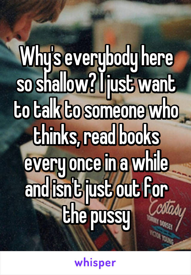 Why's everybody here so shallow? I just want to talk to someone who thinks, read books every once in a while and isn't just out for the pussy