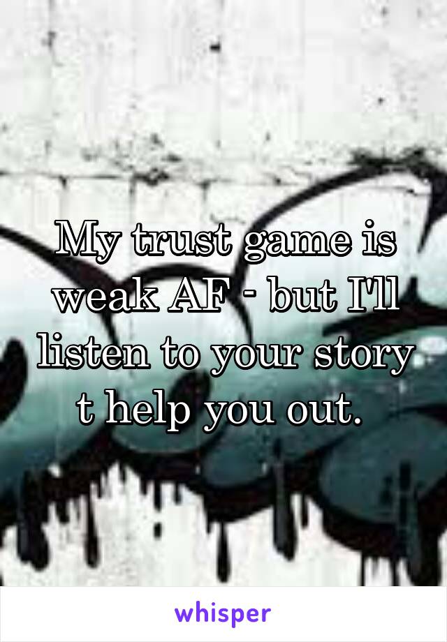 My trust game is weak AF - but I'll listen to your story t help you out. 