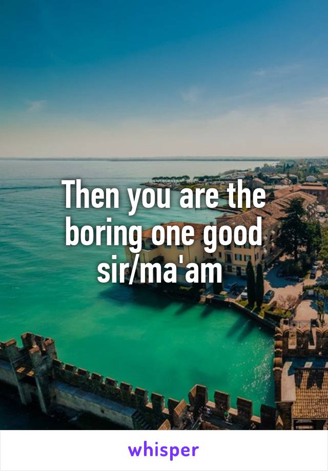 Then you are the boring one good sir/ma'am 