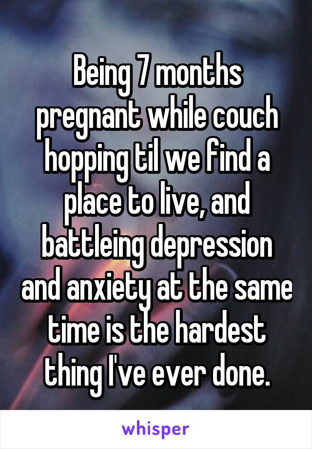 Being 7 months pregnant while couch hopping til we find a place to live, and battleing depression and anxiety at the same time is the hardest thing I've ever done.