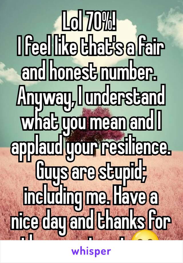 Lol 70%! 
I feel like that's a fair and honest number. 
Anyway, I understand what you mean and I applaud your resilience. Guys are stupid; including me. Have a nice day and thanks for the experiment😊