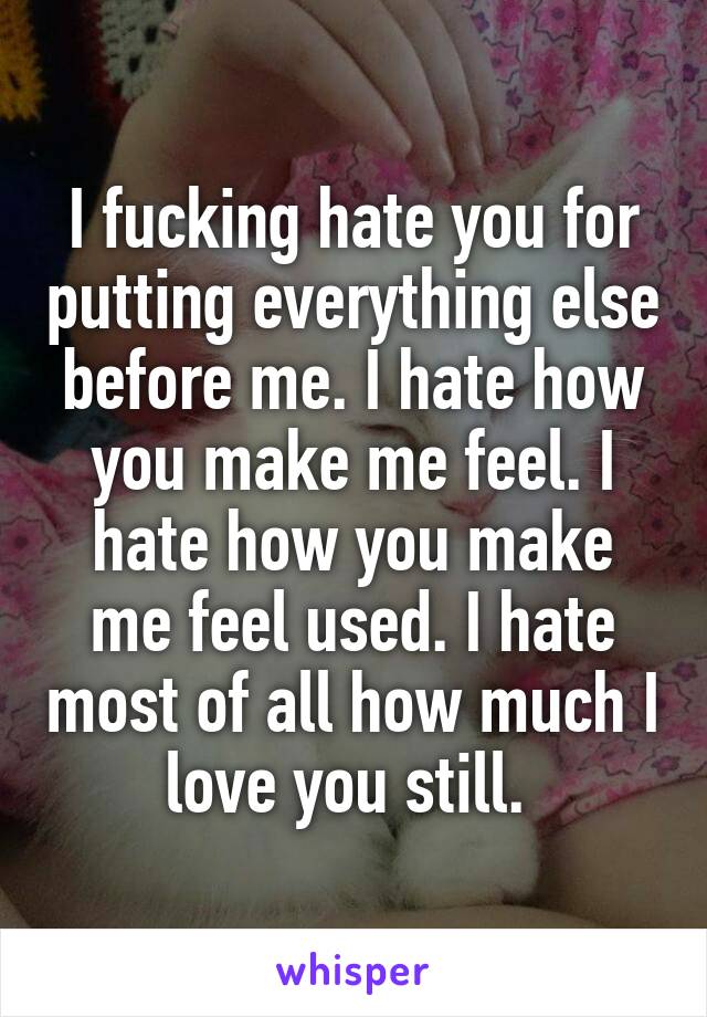 I fucking hate you for putting everything else before me. I hate how you make me feel. I hate how you make me feel used. I hate most of all how much I love you still. 