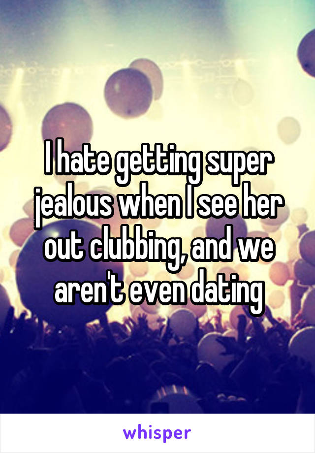 I hate getting super jealous when I see her out clubbing, and we aren't even dating