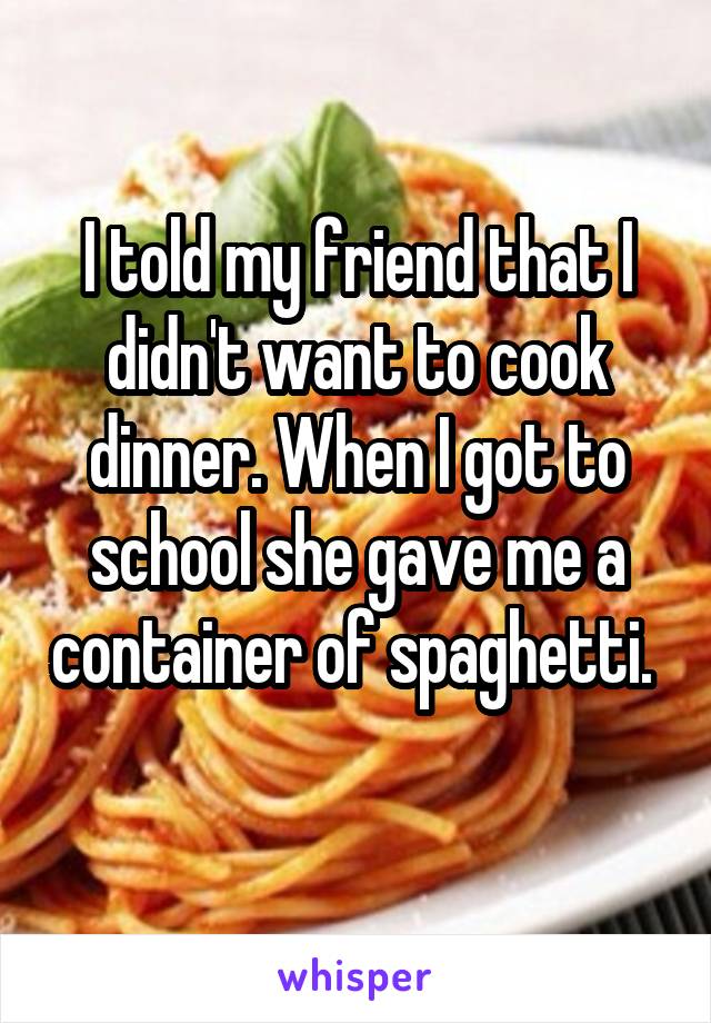 I told my friend that I didn't want to cook dinner. When I got to school she gave me a container of spaghetti. 
