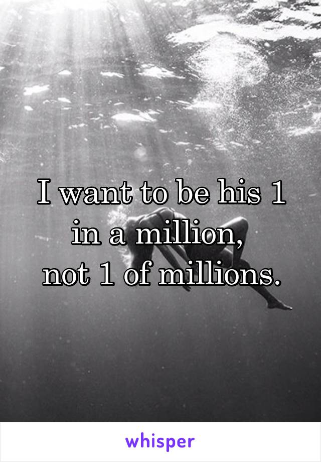 I want to be his 1 in a million, 
not 1 of millions.