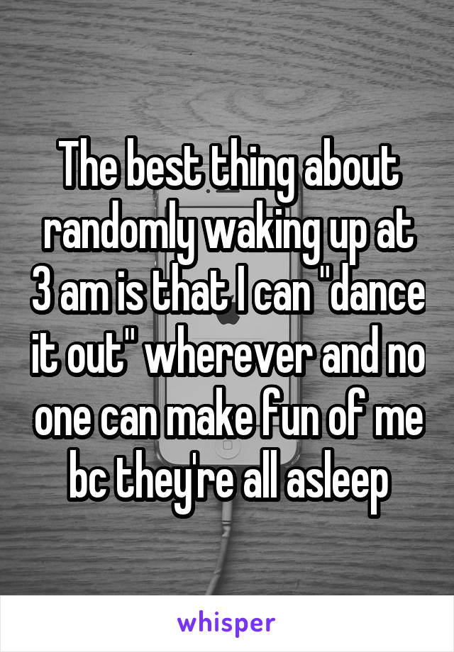 The best thing about randomly waking up at 3 am is that I can "dance it out" wherever and no one can make fun of me bc they're all asleep