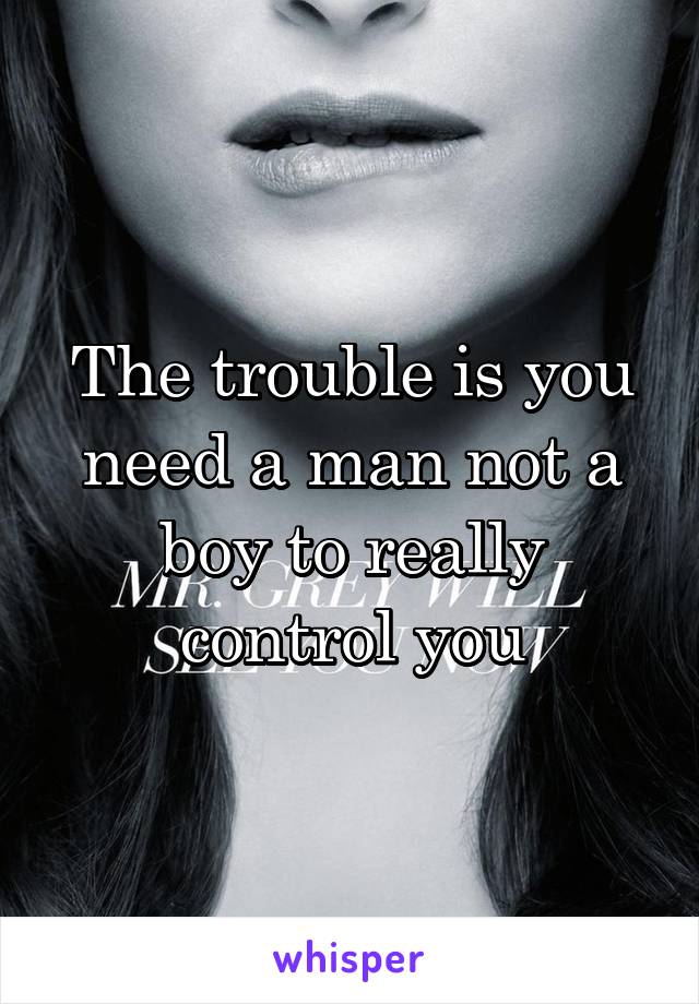 The trouble is you need a man not a boy to really control you